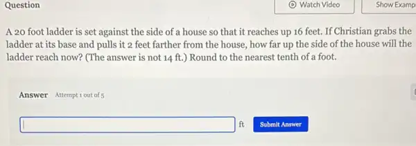 Question
A 20 foot ladder is set against the side of a house so that it reaches up 16 feet. If Christian grabs the
ladder at its base and pulls it 2 feet farther from the house, how far up the side of the house will the
ladder reach now? (The answer is not 14 ft.) Round to the nearest tenth of a foot.
Answer Attemptiout of5
ft