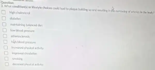 Question:
condition(s) or lifestyle choices could lead to plaque building up and resulting in the narrowing of arteries in the body?
high cholesterol
diabetes
maintaining balanced diet
low blood pressure
D atherosclerosis
high blood pressure
Increased physical activity
improved circulation
smoking
decresed physical activity