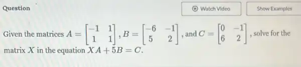 Question
Given the matrices A=[} -1&1 1&1 ] solve for the
matrix X in the equation XA+5B=C