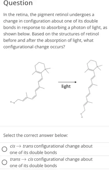 Question
In the retina, the pigment retinol undergoes a
change in configuration about one of its double
bonds in response to absorbing a photon of light, as
shown below . Based on the structures of retinol
before and after the absorption of light, what
configurational change occurs?
Select the correct answer below:
cis-­­­­→ trans configurational change about
one of its double bonds
trans­­­­→cis configurational change about