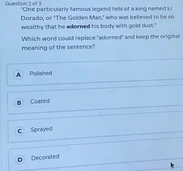 Question
"One particularly famous legend tells of a king named El
Dorado, or "The Golden Man," who was believed to be so
wealthy that he adorned his body with gold dust."
Which word could replace "adorned" and keep the original
meaning of the sentence?
A Polished
B Coated
C Sprayed
Decorated