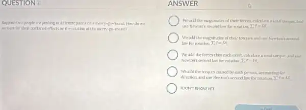 QUESTIONO
Suppose two people are pushing at different points on a meny-go-round How do we
secount for their combined effectson the rotation of the merry-go -round?
ANSWER
We add the mugnitudes of their forces,calculate a total turque, and
use Newtan's second law for rotation sum 7=16
We add the magnituder of their tomues and use Newion isecond
law for notation, sum ^2=1pi 
We add the forces they each exert, calculate a total tomue, and use
Newton's second law for rotation. 27 =16
Weade the torques crused by each person, accounting for
direction, and use Newton's second law for rotation. sum F=15
IDONT KNOWYET