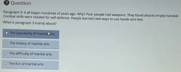 (?) Question
Paragraph 3: It all began hundreds of years ago Why? Poor people had weapons. They faced attacks empty-handed.
Combat skills were needed for self-defense. People learned new ways to use hands and feet.
Whet is paragraph 3 mainly about?
The popularity of martiaDits
The history of martial arts
The difficulty of martial arts
The fun of martial arts