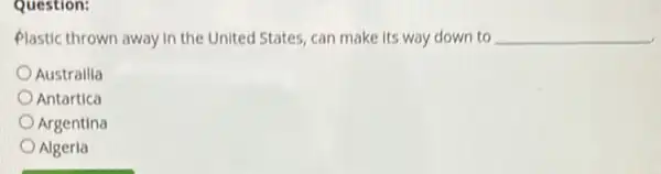 Question:
Plastic thrown away in the United States, can make its way down to __
Australlia
Antartica
Argentina
Algeria