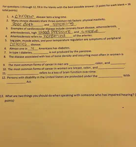 For questions 1 through 12, fill in the blanks with the best possible answer. (1 point for each blank =16
total points)
1. A __ disease lasts a long time.
2. Many chronic diseases share three common risk factors:physical inactivity,
__ and __ .
3. Examples of cardiovascular disease include coronary
heart disease atherosclerosis,
arteriosclerosis, high __ ,and __
4. Arteriosclerosis refers to __ of the arteries.
5. Leg pain, muscle aches, a and poor temperature
regulation are symptoms of peripheral
__ disease.
6. Almost one in __ Americans has diabetes.
7. In type I diabetes, __ is not produced by the pancreas.
8. The disease associated with loss of bone density and occurring most often in women is
__ .
.
9. The most common forms of cancer in men are __ ,colon,and __
. 10. The most common forms of cancer in women are breast,colon, and
__
11. __ refers to a loss of brain function over time.
12. Persons with disability in the United States are protected under the __ With
__ Act.
13. What are two things you should do when speaking with someone who has impaired hearing? (
points)