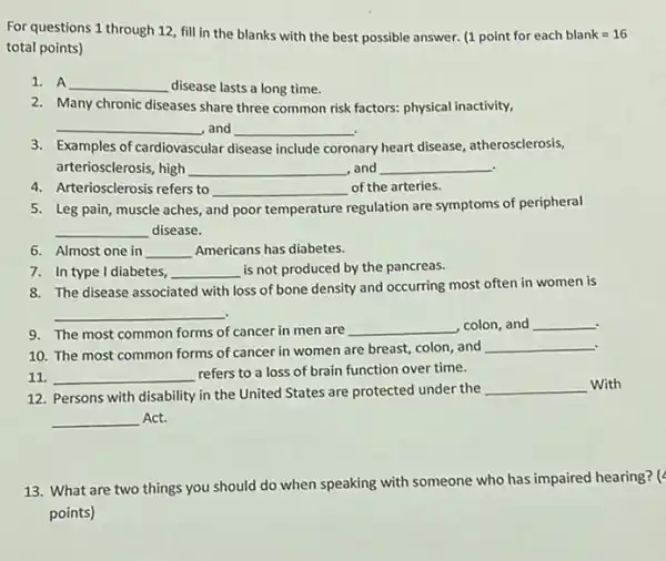 For questions 1 through 12, fill in the blanks with the best possible answer. (1pointforeachblank=16
total points)
1. A __ disease lasts a long time.
2. Many chronic diseases share three common risk factors: physical inactivity,
__ ,and __
3. Examples of cardiovascular disease include coronary ary heart disease, atherosclerosis,
arteriosclerosis, high __ and __ .
4. Arteriosclerosis refers to __ of the arteries.
5. Leg pain, muscle aches, and poor temperature
regulation are symptoms of peripheral
__ disease.
6. Almost one in __ Americans has diabetes.
7. In type I diabetes, __ is not produced by the pancreas.
8. The disease associated with loss of bone density and occurring most often in women is
__
.
9. The most common forms of cancer in men are __ colon, and __
10. The most common forms of cancer in women are breast, colon and
__
11. __ refers to a loss of brain function over time.
12. Persons with disability in the United States are protected under the
__ With
__ Act.
13. What are two things you should do when speaking with someone who has impaired hearing? (
points)