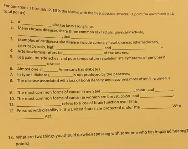 questions 1 through 12 fill in the blanks with the best possible answer.
(1pointforeachblank=16
total points)
1. A
__
disease lasts a long time.
2
Many chronic
diseases share three common risk factors: physical inactivity,
__
, and __
3
Examples of cardiovascular disease include coronary heart disease, atherosclerosis,
arteriosclerosis, high __ ,and __
4.Arteriosclerosis refers to
__ of the arteries.
5. Leg pain, muscle aches,a and poor temperature regulation are symptoms of peripheral
__ disease.
6. Almost one in __ Americans has diabetes.
7. In type I diabetes, __ is not produced by the pancreas.
8. The disease associated with loss of bone density and occurring most often in women is
__
9. The most common forms of cancer in men are
__ ,colon,and __
10. The most common forms of cancer in women are breast, colon , and
__
11. __
refers to a loss of brain function over time.
12. Persons with disability in the United States are protected under the
__ With
__ Act.
13. What are two things you should do when speaking with someone who has impaired hearing?
points)