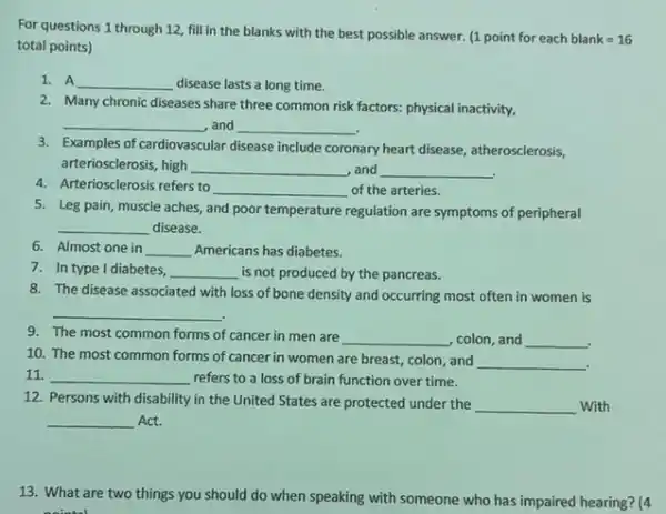 For questions 1 through 12, fill in the blanks with the best possible answer.
(1pointforeachblank=16
total points)
1. A __ disease lasts a long time.
2. Many chronic diseases share three common risk factors:physical inactivity,
__ , and __
3. Examples of cardiovascular disease include coronary heart disease , atherosclerosis,
arteriosclerosis, high __ , and __ .
4. Arteriosclerosis refers to
__ of the arteries.
5. Leg pain, muscle aches, and poor temperature regulation are symptoms of peripheral
__ disease.
6. Almost one in __ Americans has diabetes.
7. In type I diabetes, __ is not produced by the pancreas.
8. The disease associated with loss of bone density and occurring most often in women is
__
9. The most common forms of cancer in men are __ colon, and __
10. The most common forms of cancer in women are breast, colon and
__
11. __ refers to a loss of brain function over time.
12. Persons with disability in the United States are protected under the
__ With
__ Act.
13. What are two things you should do when speaking with someone who has impaired hearing? (4