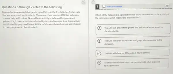 Questions 5 through 7 refer to the following.
Researchers measured changes in neural firing in the frontal lobes for ten rats
that were exposed to stimulants. The researchers used an MRI that Indicates
brain activity with colors Normal brain activity is indicated by greens and
yellows. High brain activity is indicated by reds and oranges. Low brain activity
is indicated by grays and blues. All the rat's brains showed normal activity prior
to being exposed to the stimulant.
Mark for Review
Which of the following is a prediction that could be made about the activity of
the rats' brains when exposed to the stimulart?
A The MRI will show more greens and yellows when exposed to
the stimulants.
B The Mal will show more blues and gays when exposed to the
stimulart
C The MRI will show no difference in nevel activity
D The MRI should show more oranges and reds when exposed
to the stimulant.