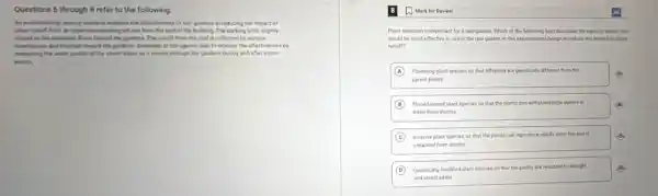 Questions 6 through 8 refer to the following.
let environmental agency wants to evaluate the effectiveness of rain gardens in reducing the impact of
uban tunaff from an imperiment parking last and from the roof of the building. The parking lot is slightly
sloped to the ransater flows toward the gardend.The runoff from the roof is collected by various
downpourt and directed board the gardens. Scientists at the agency plan to monitor the effectiveness by
menuring the water qually of the storm water as it moves through the gardens during and after storm
events.
A Mark for Review
Plant selection is important for a rain garden Which of the following best describes the types of plants that
would be most effective to use in the rain garden in this experimental design to reduce the impact of urban
runoff?
(A) Flowering plant species so that offspring are genetically different from the	(A) A
parent plants
B Flood tolerant plant species so that the plants can withstand large pulses of
water from storms
C Invasive plant species so that the plants can reproduce rapidly once the soil is
saturated from storms
D Genetically modified plant species so that the plants are resistant to drought	(B)
and insect pests