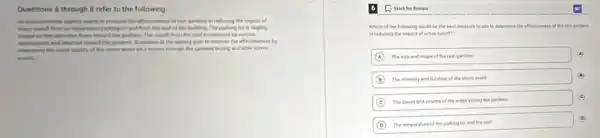 Questions 6 through 8 refer to the following.
wants to evaluate the effectiveness of rain gardens in reducing the impact of
urban n ruseff from an impervious roun parking lot and from the roof of the building. The parking lot is slightly
flows foward the gardens The runoff from the roof is collected by various
with and directed toward the gardens. Scientists at the agency plan to monitor the effectiveness by
measuring ing the water quality of the storm water as ill moves through the gardens during and after storm
6 (1) Mark for Review
Which of the following would be the best measure to use to determine the effectiveness of the ran gardens
in reducing the impact of urban runoff?
A The size and shape of the rain gardens
(4)
B The intensity and duration of the storm event
C The speed and volume of the water exiting the gardens
(c)
D The temperature of the parking lot and the roof
(D)