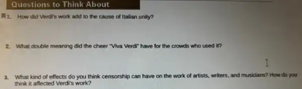 Questions to Think About
1. How did Verdi's work add to the cause of Italian unity?
2. What double meaning did the cheer "Viva Verdi"have for the crowds who used it?
3. What kind of effects do you think censorship can have on the work of artists, writers, and musicians? How do you
think it affected Verdi's work?