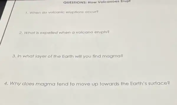 QUESTIONS: How Volcanoes Erupt
1. When do volcanic eruptions occur?
2. What is expelled when a volcano erupts?
3. In what layer of the Earth will you find magma?
4. Why does magma tend to move up towards the Earth's surface?