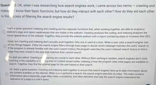 Questir 2:OK, when I was researching how search engines work, I came across two terms -crawling and
index) I know their basic functions, but how do they interact with each other? How do they aid each other
in the ocess of filtering the search engine results?
That's a great question!Indexing and crawling are two separate functions that,when working together, are able to analyze a
website's page and report weaknesses that are visible in the website. Crawling analyzes the coding, and indexing analyzes the
visual appearance of the website. Together, they provide the website authors with a report containing steps to increase their SEO.
Great, but crawling and indexing don't actually work together. Only one is used at a time.When a user uses a search engine, one
of two things happen Either the search engine filters through every page to decide which webpage matches the users' search or,
if the program is already familiar with the user's search history, the program searches the user's indexed search history to find a
page they have visited in the past that matches their current search.
I'm glad you asked Crawling ar idexing are crucial to each other. Without them working in tandem, search engines don't work.
Crawling is the capability of cr ing a list of content stored online. Indexing is how the program sees what pages are available to
search. Together, they find the optimal page for the user based on their search.
Oh, that's a good question. Crawling and indexing work together to ensure that search engines have up-to-date information about
the content available on the internet. When a user performs a search ,the search engine searches its index. The index contains
information about keywords, page titles, meta descriptions, and other elements that help the search engine understand the
relevance of a page to a user's query.