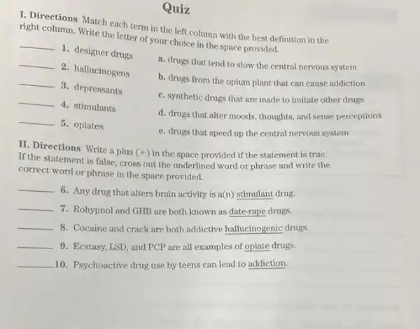 Quiz
I. Directions Match each term in the left column with the best definition in the
right column. Write the letter of your choice in the space provided.
__
1. designer drugs
__
2. hallucinogens
__
3. depressants
__
4. stimulants
__
5. opiates
a. drugs that tend to slow the central nervous system
b. drugs from the opium plant that can cause addiction
c. synthetic drugs that are made to imitate other drugs
d. drugs that alter moods, thoughts, and sense perceptions
e. drugs that speed up the central nervous system
II. Directions Write a plus
(+) in the space provided if the statement is true.
If the statement is false, cross out the underlined word or phrase and write the
correct word or phrase in the space provided.
__
6. Any drug that alters brain activity is a(n) stimulant drug.
__
7. Rohypnol and GHB are both known as date-rape drugs.
__ 8. Cocaine and crack are both addictive hallucinogenic drugs.
__ 9. Ecstasy, LSD, and PCP are all examples of opiate drugs.
__ 10. Psychoactive drug use by teens can lead to addiction.