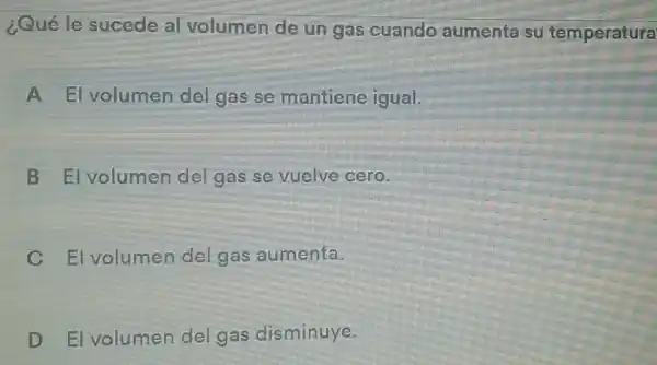 ¿Quéle sucede al volumen de un gas cuando aumenta su temperatura
A El volumen del gas se mantiene igual.
B El volumen del gas se vuelve cero.
C El volumen del gas aumenta.
D El volumen del gas disminuye.