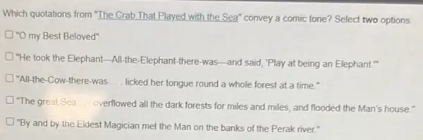 Which quotations from "The Crab That Played with the Sea" convey a comic tone? Select two options.
O"O my Best Beloved"
"He took the Elephant;-All-the-Elephant-there-was -and said, "Play at being an Elephant."
"All-the-Cow-there-was __ licked her tongue round a whole forest at a time."
D "The great Sea __ overflowed all the dark forests for miles and miles, and flooded the Man's house."
"By and by the Eldest Magician met the Man on the banks of the Perak river."