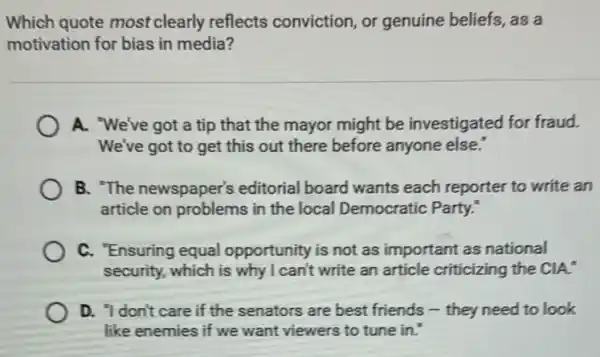 Which quote most clearly reflects conviction, or genuine beliefs, as a
motivation for bias in media?
A. "We've got a tip that the mayor might be investigated for fraud.
We've got to get this out there before anyone else."
B. "The newspaper's editorial board wants each reporter to write an
article on problems in the local Democratic Party.
C. "Ensuring equal opportunity is not as important as national
security, which is why I can't write an article criticizing the CIA."
D. 'Idon't care if the senators are best friends - they need to look
like enemies if we want viewers to tune in."