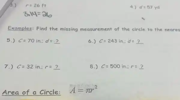 r=26ft
Examples:Find the missing measurement of the circle to the neares
5.) C=70in.d=?
6.) C=243in.d=?
7.) C=32in.;r=?
8.) C=500in.:r=?
Area of a Circle:
A=pi r^2
4.) d=57yd