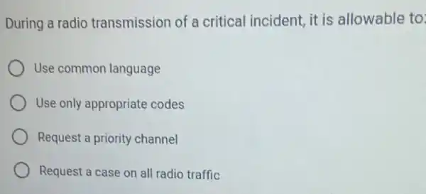 During a radio transmission of a critical incident it is allowable to
Use common language
Use only appropriate codes
Request a priority channel
Request a case on all radio traffic