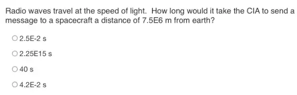 Radio waves travel at the speed of light . How long would it take the CIA to send a
message to a spacecraft a distance of 7.5E6 m from earth?
2.5E-2 s
2.25E15 s
40 s
4.2E-2 S