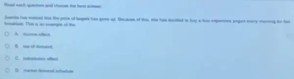 Raid each question and choose the best areanes
-huanda has moliced that the price of thagials has gone un Because of this, she has decided to buy a less expensive yogurt every morning hur het
breaklast.This is an example of the
A income effect
C. nubstitution effect
D. markat demand schedule