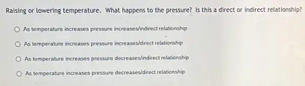 Raising or lowering temperature . What happens to the pressure? Is this a direct or indirect relationship?
As temperature increases pressure increases/indirect relationship
As temperature increases pressure increases/direct relationship
As temperature increases pressure decreases/indirect relationship
As temperature increases pressure decreases/direct relationship