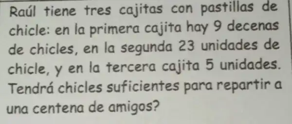 Raúl tiene tres cajitas con pastillas de
chicle:en la primera cajita hay 9 decenas
de chicles,en la segunda 23 unidades de
chicle,yen la tercera cajita 5 unidades.
Tendrá chicles suficientes para repartir a
una centena de amigos?