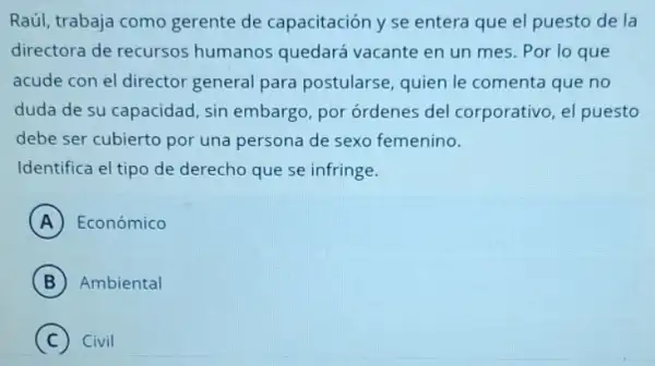 Raúl, trabaja como gerente de capacitación y se entera que el puesto de la
directora de recursos humanos quedará vacante en un mes Por lo que
acude con el director general para postularse quien le comenta que no
duda de su capacidad sin embargo, por ordenes del corporativo el puesto
debe ser cubierto por una persona de sexo femenino.
Identifica el tipo de derecho que se infringe.
A Económico
B Ambiental
C Civil