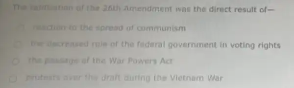 The ratification of the 26th Amendment was the direct result of-
reaction to the spread of communism
the decreased role of the federal government in voting rights
the passage of the War Powers Act
protests over the draft during the Vietnam War