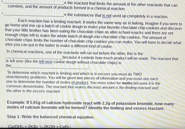 __ = the reactant that limits the amount of the other reactants that can
combine, and the amount of
products formed in a chemical reaction.
__
= the substances that is not used up completely in a reaction.
Each reaction has a limiting reactant. It works the same way as in baking. Imagine if you were to
go home and mix up a batch of cookie dough to make your favorite chocolate chip cookies and discover
that your little brother has been eating the chocolate chips as after-school-snacks and there are not
enough chips left to make the whole batch of dough into chocolate chip cookies. The amount of
chocolate chips limits the number of chocolate chip cookies you can make You will have to decide what
else you can put in the batter to make a different kind of cookie.
In chemical reactions, one of the reactants will run out before the other, this is the
__ because it controls how much product will be made. The reactant that
is left over (like the left over cookie dough without chocolate chips is
the
__
.
To determine which reactant is limiting and which is in excess you must do TWO
stoichiometry problems. You will be given two pieces of information and you must use each
one to determine the number of moles of product. You must solve for moles because it is the
common denominator. The reactant that makes the least amount is the limiting reactant and
the other is the excess reactant.
Example: If 5.01g of calcium hydroxide react with 2.2g of potassium bromide , how many
moles of calcium bromide will be formed? Identify the limiting and excess reactant.
Step 1: Write the balanced chemical equation.
Ca(OH)_(2)+2KBrsimeq 2KOH+CaBr_(2)