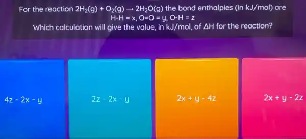 For the reaction 2H_(2)(g)+O_(2)(g)arrow 2H_(2)O(g) the bond enthalpies (inkJ/mol) are
H-H=x,O=O=y,O-H=z
Which calculation will give the value, in kJ/mol, of Delta H for the reaction?
4z-2x-y
2z-2x-y
2x+y-4z
2x+y-2z