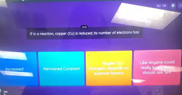 If in a reaction, copper (Cu) is reduced; its number of electrons has:
Increased
Remained Constant
Maybe
changed...depends on
external factors
Like anyone could
really know this. I
should ask Siri