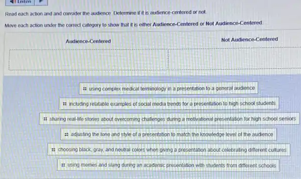 Read each action and and consider the audience Determine if it is audience-centered or not
Move each action under the correct category to show that it is either Audience-Centered or Not Audience-Centered
Audience-Centered
Not Audience-Centered
square 
: using complex medical terminology in a presentation to a general audience
: including relatable examples of social media trends for a presentation to high school students
: sharing real-life stories about overcoming challenges during a motivational presentation for high school seniors
: adjusting the tone and style of a presentation to match the knowledge level of the audience
: choosing black, gray and neutral colors when giving a presentation about celebrating different cultures
: using memes and slang during an academic presentation with students from different schools