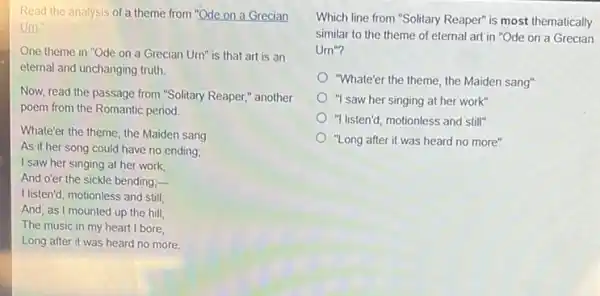 Read the analysis of a theme from "Ode on a Grecian
Um."
One theme in "Ode on a Grecian Urn"is that art is an
eternal and unchanging truth.
Now, read the passage from "Solitary Reaper,"another
poem from the Romantic period.
Whater the theme, the Maiden sang
As if her song could have no ending;
I saw her singing at her work
And o'er the sickle bending;-
I listen'd, motionless and still;
And, as I mounted up the hill,
The music in my heart I bore,
Long after it was heard no more
Which line from "Solitary Reaper" is most thematically
similar to the theme of eternal art in "Ode on a Grecian
Um^n
"Whate'er the theme, the Maiden sang"
"I saw her singing at her work"
"I listen'd, motionless and still"
"Long after it was heard no more"