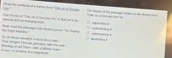 Read the analysis of a theme from "Ode on a Grecian
Urn."
One theme in "Ode on a Grecian Um is that art is an
eternal and unchanging truth.
Now, read the passage from Keats's poem "On Seeing
the Elgin Marbles."
So do these wonders a most dizzy pain,
That mingles Grecian grandeur with the rude
Wasting of old Time-with a billowy main-
A sun-a shadow of a magnitude
The theme of the passage relates to the theme from
"Ode on a Grecian Urn" by
supporting it.
contradicting it.
summarizing it.
illustrating it.