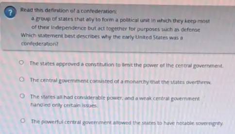 Read this definition of a confederation:
a group of states that ally to form a political unit in which they keep most
of their Independence but act together for purposes such as defense
Which statement best describes why the early United States was a
confederation?
The states approved a constitution to limit the power of the central government.
The central govermment consisted of a monarchy that the states overthrew.
The states all had considerable power, and a weak central government
handled only certain issues.
The powerful central government allowed the states to have notable sovereignty.