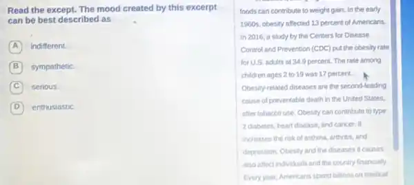 Read the except. The mood created by this excerpt
can be best described as
A indifferent.
B sympathetic
C serious.
D enthusiastic
foods can contribute to weight gain. In the early
1960s, obesity affected 13 percent of Americans.
In 2016, a study by the Centers for Disease
Control and Prevention (CDC)put the obesity rate
for U.S. adults at 34.9 percent. The rate among
children ages 2 to 19 was 17 percent.
Obesity-related diseases are the second-leading
cause of preventable death in the United States,
after tobacco use. Obesity can contribute to type
2 diabetes, heart disease and cancer. It
increases the risk of asthma, arthritis, and
depression. Obesity and the diseases it causes
also affect individuals and the country financially.
Every year, Americans spend billions on medical