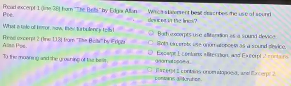 Read excerpt 1 (line 38) from "The Bells"by Edgar Allan
Poe.
What a tale of terror, now, their turbulency tells!
Read excerpt 2 (line 113) from "The Bells"by Edgar
Allan Poe.
To the moaning and the groaning of the bells.
Which statement best describes the use of sound
devices in the lines 7
Both excerpts use alliteration as a sound device.
Both excerpts use onomatopoeia as a sound device.
Excerpt 1 contains alliteration, and Excerpt 2 contains
onomatopoeia.
Excerpt 1 contains onomatopoeia and Excerpt 2
contains alliteration.