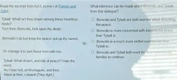 Read the excerpt from Act1, scene i of Romeo and
Juliet.
Tybalt: What! art thou drawn among these heartless
hinds?
Turn thee, Benvolio, look upon thy death.
Benvolio: I do but keep the peace: put up thy sword,
Or manage it to part these men with me.
Tybalt: What! drawn, and talk of peace? I hate the
word,
As I hate hell, all Montagues, and thee.
Have at thee, coward [They fight.]
What inference can be made about Benvolio and Tybalt
from this dialogue?
Benvolio and Tybalt are both worried about disturbing
the peace.
Benvolio is more concerned with keeping the peace
than Tybalt is.
Benvolio is a much more skilled swordsman than
Tybalt is.
Benvolio and Tybalt both want the feud between the
families to continue.