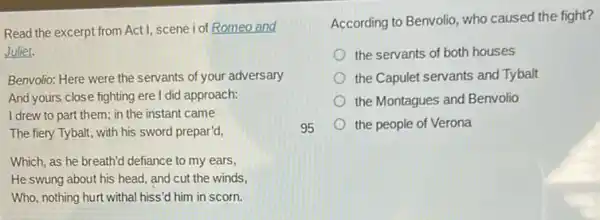 Read the excerpt from Act1, scene iof Romeo and
Juliet.
Benvolio: Here were the servants of your adversary
And yours close fighting ere I did approach:
I drew to part them; in the instant came
The fiery Tybalt, with his sword prepar'd,
Which, as he breath'd defiance to my ears,
He swung about his head, and cut the winds,
Who, nothing hurt withal hiss'd him in scorn.
According to Benvolio, who caused the fight?
the servants of both houses
the Capulet servants and Tybalt
the Montagues and Benvolio
the people of Verona