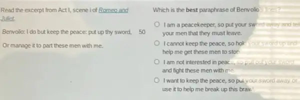 Read the excerpt from ActI, scene iof Romeo and
Jufet.
Benvolo: I do but keep the peace: put up thy sword,50
Or manage it to part these men with me.
Which is the best paraphrase of Benvolio
I am a peacekeeper so put your sword away and tell
your men that they must leave.
I cannot keep the peace.so hok it'sword up and
help me get these men to ston
I am not interested in peace, so
and fight these men with me.
I want to keep the peace, so pul your sword away or
use it to help me break up this braw