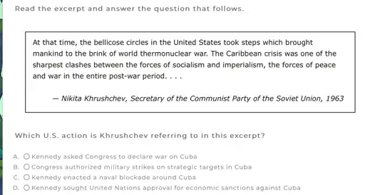 Read the excerpt and answer the question that follows.
At that time, the bellicose circles in the United States took steps which brought
mankind to the brink of world thermonuclear war.The Caribbean crisis was one of the
sharpest clashes between the forces of socialism and imperialism, the forces of peace
and war in the entire post-war period. __
- Nikita Khrushchev, Secretary of the Communist Party of the Soviet Union 1963
Which U.S. action is Khrushchev referring to in this excerpt?
A. Kennedy asked Congress to declare war on Cuba
B. Congress authorized military strikes on strategic targets in Cuba
C. Kennedy enacted a naval blockade around Cuba
D. Kennedy sought United Nations approval for economic sanctions against Cuba