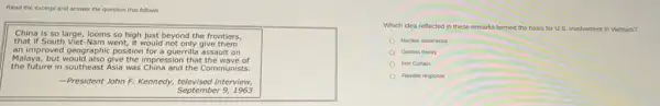 Read the excerpt and answer the question that follows
China is so large looms so high just beyond the frontiers,
that if South Viet Nam went, it would not only give them
an improved geographic position for a guerrilla assault on
Malaya, but would also give the impression that the wave of
the future in southeast Asia was China and the Communists.
-President John F.Kennedy, televised interview,
September 9,1963
square 
Which idea reflected in these remarks formed the basis for U.S involvement in Vietnam?
Nuclear deterrence
Domino theory
Iron Curtain
Flexible response