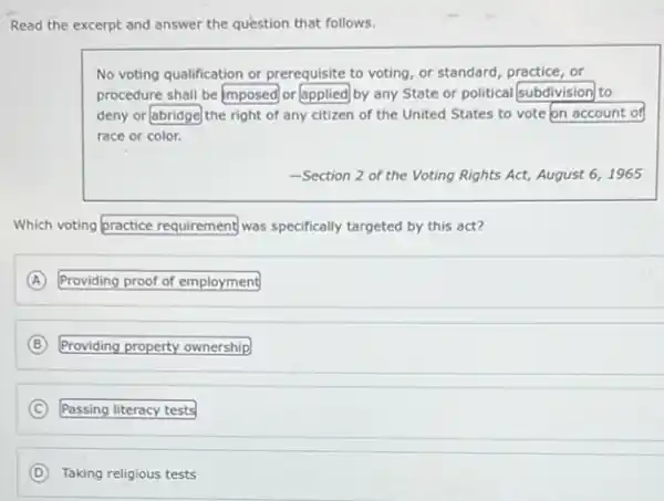 Read the excerpt and answer the question that follows.
No voting qualification or prerequisite to voting, or standard, practice, or
procedure shall be square  or applied by any State or political square  to
deny or square  the right of any citizen of the United States to vote square 
race or color.
-Section 2 of the Voting Rights Act, August 6,1965
Which voting bractice requirement was specifically targeted by this act?
A Providing proof of employment (A)
B Providing property ownership
C Passing literacy tests
D Taking religious tests