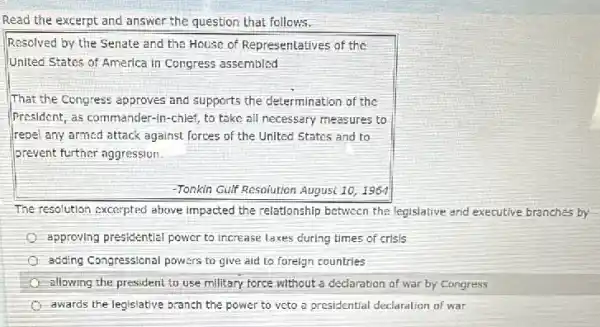 Read the excerpt and answer the question that follows.
Resolved by the Senate and the House of Representatives of the
United States of America in Congress assembled
That the Congress approves and supports the determination of the
(President, as commander-in -chief, to take all necessary measures to
repel any armed attack against forces of the United States and to
prevent further aggression.
-Tonkin Gulf Resolution August 10,1964
The resolution excerpted above impacted the relationship between the legislative and executive branches by
approving presidential power to increase laxes during times of crisis
adding Congressional powers to give aid to foreign countries
allowing the president to use military force without a declaration of war by Congress
awards the legislative branch the power to veto a presidential declaration of war