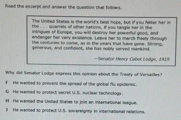 Read the excerpt and answer the question that follows.
The United States is the world's best hope,but if you fetter her in
the __ quarrels of other nations , if you tangle her in the
intrigues of Europe, you will destroy her powerful good, and
endanger her very existence . Leave her to march freely through
the centuries to come , as in the years that have gone. Strong,
generous, and confident, she has nobly served mankind.
-Senator Henry Cabot Lodge, 1919
Why did Senator Lodge express this opinion about the Treaty of Versailles?
F He wanted to prevent the spread of the global flu epidemic.
G He wanted to protect secret U.S nuclear technology.
H He wanted the United States to join an international league.
J He wanted to protect U.S. sov ereignty in international relations.