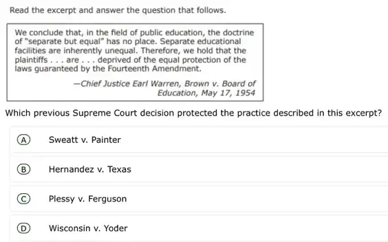 Read the excerpt and answer the question that follows.
We conclude that, in the field of public education, the doctrine
of "separate but equal" has no place. Separate educational
facilities are inherently unequal.Therefore, we hold that the
plaintiffs __ are __ deprived of the equal protection of the
laws guaranteed by the Fourteenth Amendment.
-Chief Justice Earl Warren Brown v. Board of
Education, May 17, 1954
Which previous Supreme Court decision protected the practice described in this excerpt?
A Sweatt v. Painter
B Hernandez v. Texas
C Plessy v. Ferguson
D Wisconsin v. Yoder