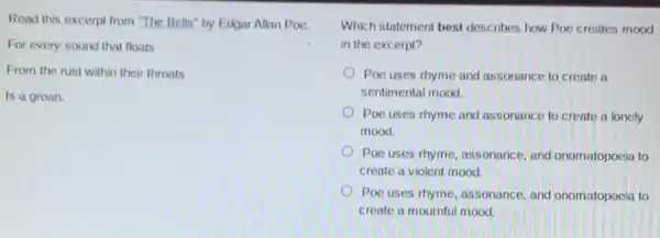 Read this excerpt from "The Bells" by Edgar Allan Poe.
For every sound that floats
From the rust within their throats
Is a groan.
Which statement best describes how Poe creates mood
in the excerpt?
Poe uses rhyme and assonance to create a
sentimental mood.
Poe uses rhyme and assonance to create a lonely
mood.
Poe uses thyme, assonance and onomatopoeia to
create a violent mood.
Poc uses rhyme, assonance and onomatopoeia to
create a mournful mood.