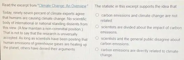 Read the excerpt from "Climate Change: An Overview!
Today, ninety-seven percent of climate experts agree
that humans are causing climate change. No scientific
body of international or national standing dissents from
this view. (A few maintain a non-committal position.)
That is not to say that the research is universally
accepted. As long as scientists have been positing that
human emissions of greenhouse gases are heating up
the planet, others have denied their arguments
The statistic in this excerpt supports the idea that
carbon emissions and climate change are not
related
scientists are divided about the impact of carbon
emissions
scientists and the general public disagree about
carbon emissions
carbon emissions are directly related to climate
change